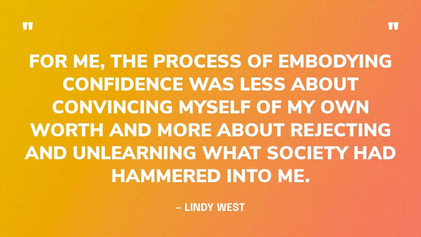 “For me, the process of embodying confidence was less about convincing myself of my own worth and more about rejecting and unlearning what society had hammered into me.” — Lindy West