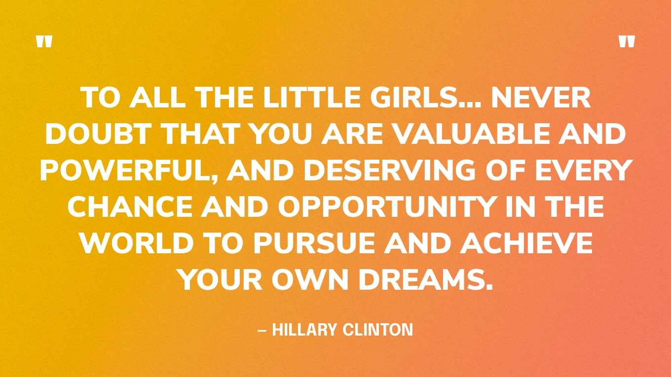 “To all the little girls… never doubt that you are valuable and powerful, and deserving of every chance and opportunity in the world to pursue and achieve your own dreams.” — Hillary Clinton