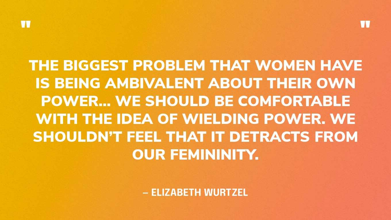 “The biggest problem that women have is being ambivalent about their own power… We should be comfortable with the idea of wielding power. We shouldn’t feel that it detracts from our femininity.” — Elizabeth Wurtzel, Bitch: In Praise of Difficult Women