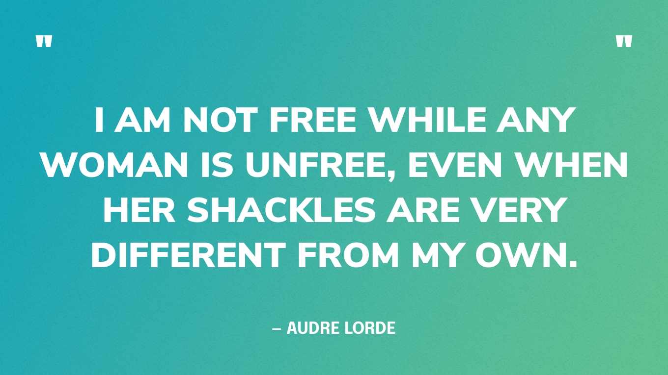 “I am not free while any woman is unfree, even when her shackles are very different from my own.” — Audre Lorde
