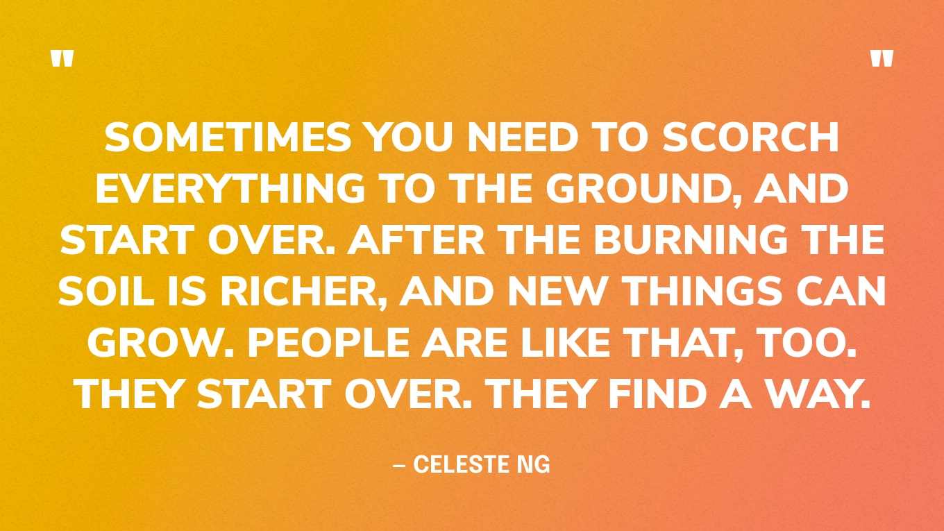 “Sometimes you need to scorch everything to the ground, and start over. After the burning the soil is richer, and new things can grow. People are like that, too. They start over. They find a way.” — Celeste Ng, Little Fires Everywhere