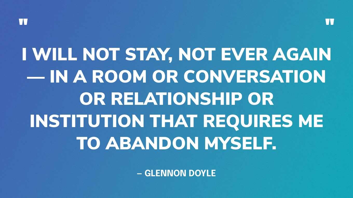 “I will not stay, not ever again — in a room or conversation or relationship or institution that requires me to abandon myself.” — Glennon Doyle