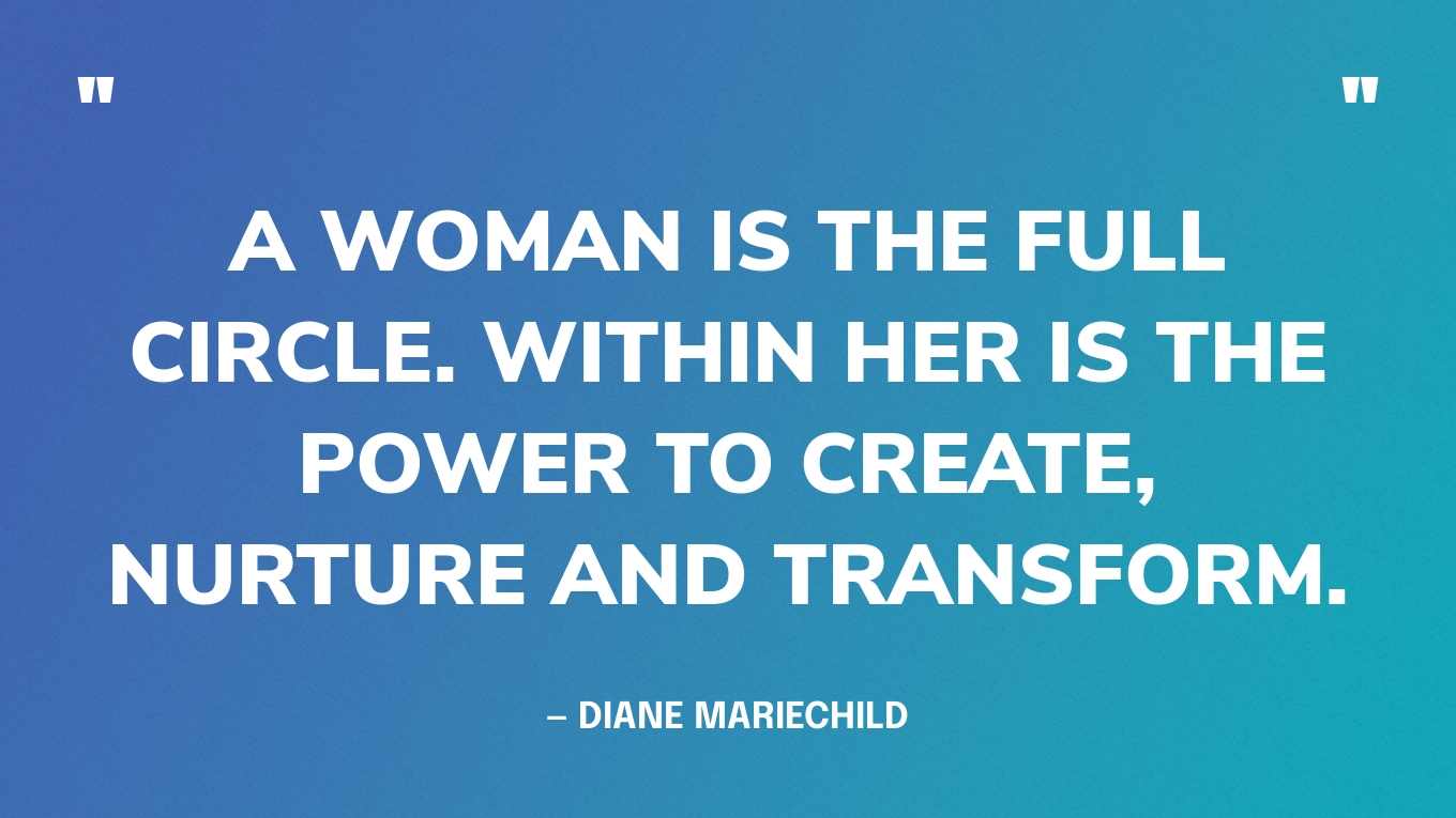 “A woman is the full circle. Within her is the power to create, nurture and transform.” — Diane Mariechild