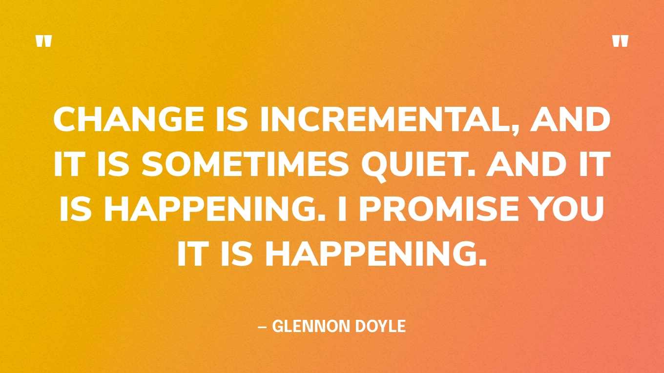 “Change is incremental, and it is sometimes quiet. And it is happening. I promise you it is happening.” — Glennon Doyle