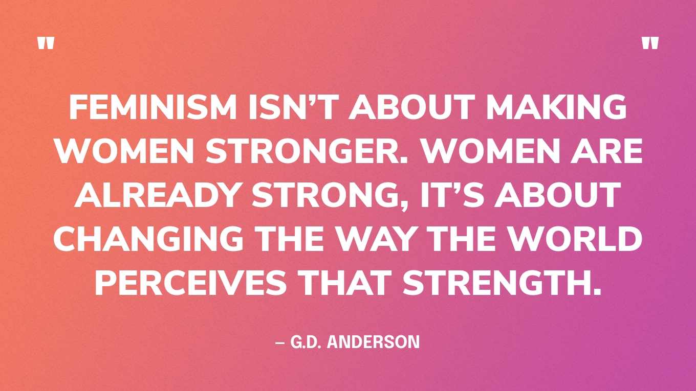 “Feminism isn’t about making women stronger. Women are already strong, it’s about changing the way the world perceives that strength.” — G.D. Anderson