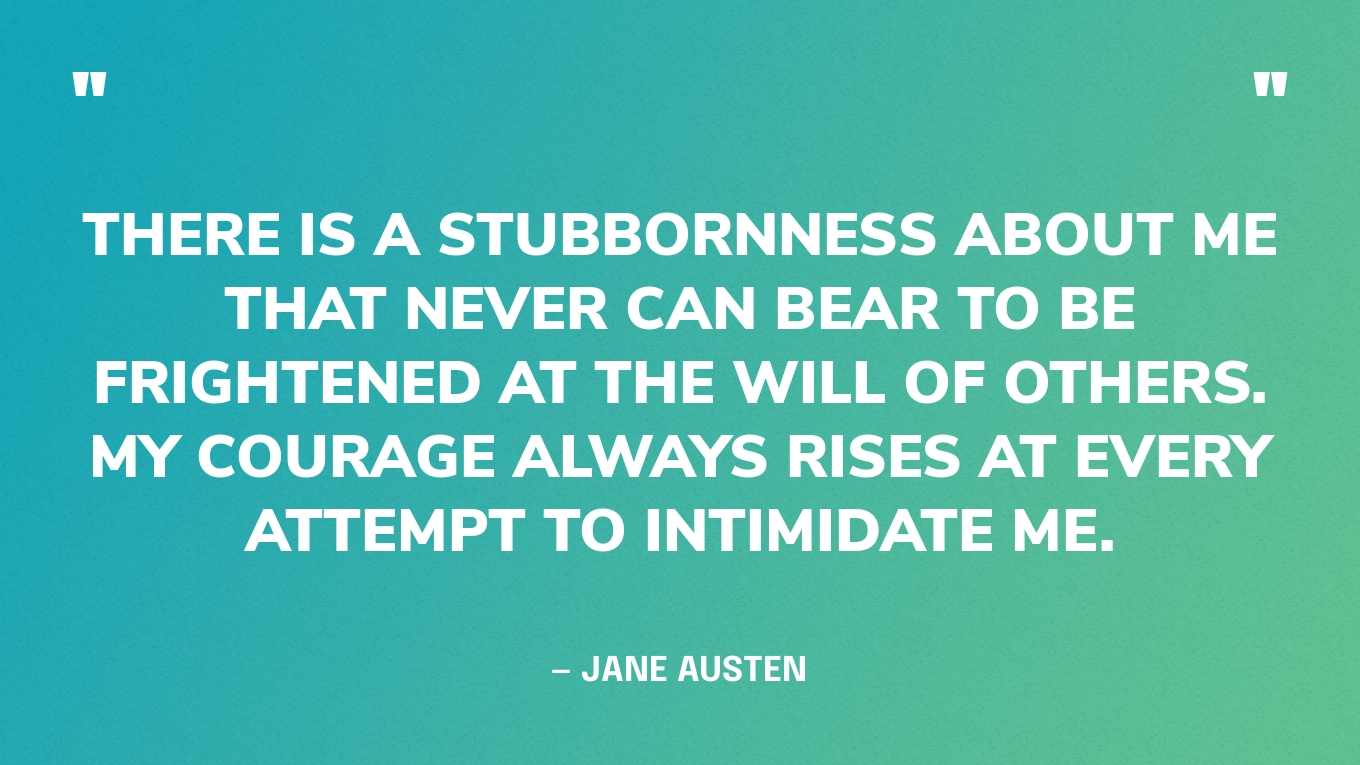 “There is a stubbornness about me that never can bear to be frightened at the will of others. My courage always rises at every attempt to intimidate me.” — Jane Austen, Pride and Prejudice