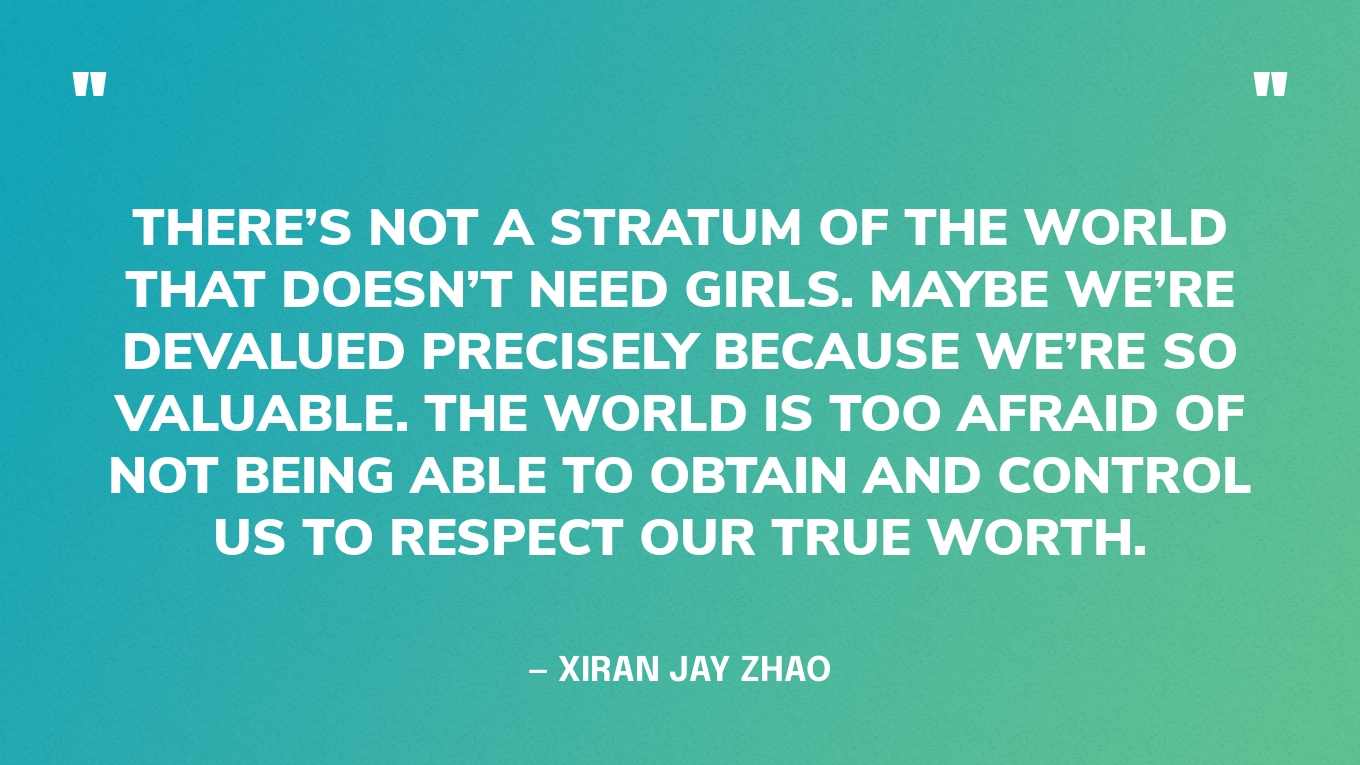 “There’s not a stratum of the world that doesn’t need girls. Maybe we’re devalued precisely because we’re so valuable. The world is too afraid of not being able to obtain and control us to respect our true worth.” — Xiran Jay Zhao, Iron Widow