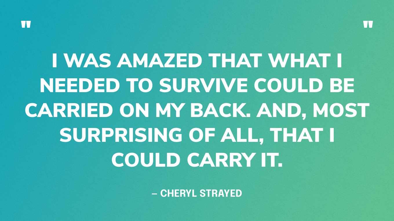 “I was amazed that what I needed to survive could be carried on my back. And, most surprising of all, that I could carry it.” — Cheryl Strayed, Wild: From Lost to Found on the Pacific Crest Trail
