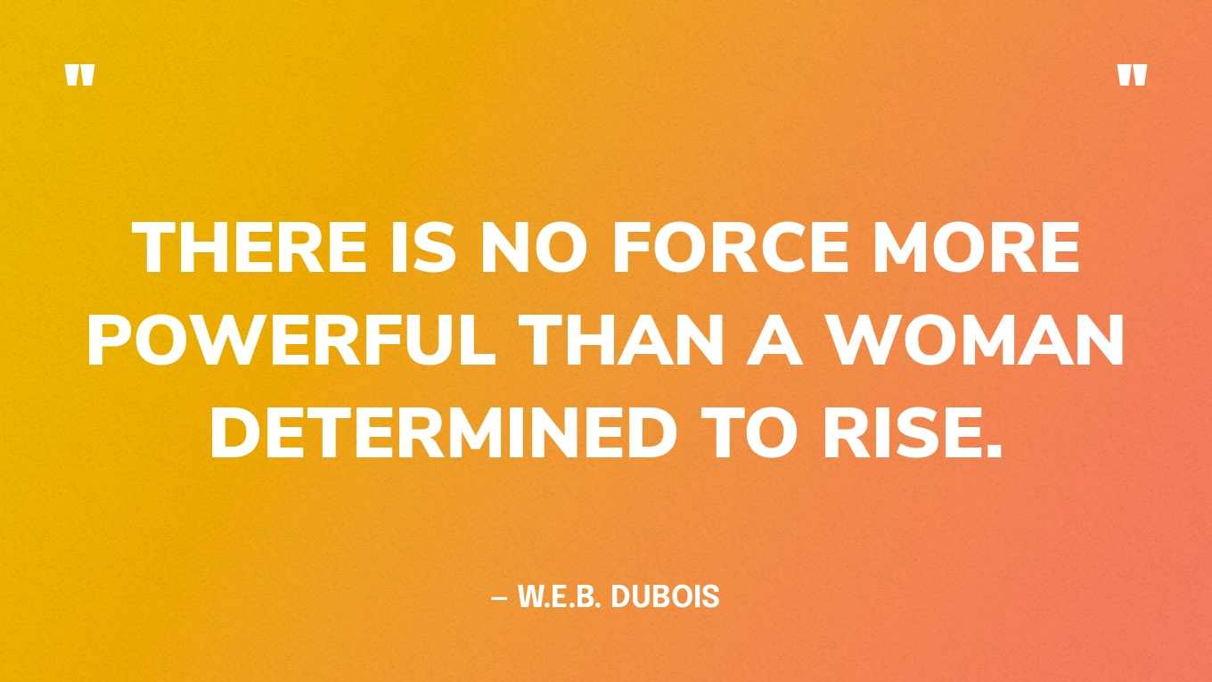 “There is no force more powerful than a woman determined to rise.” — W.E.B. Dubois