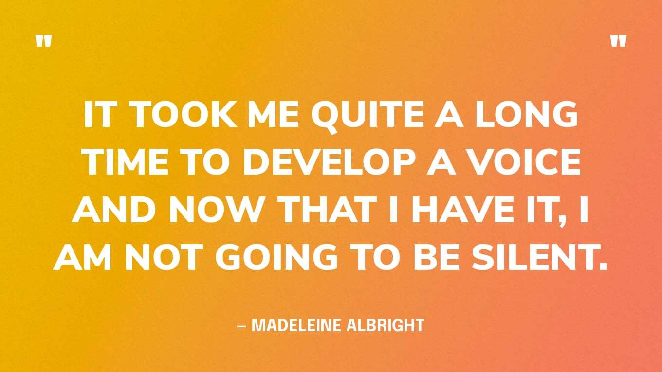 “It took me quite a long time to develop a voice and now that I have it, I am not going to be silent.” — Madeleine Albright