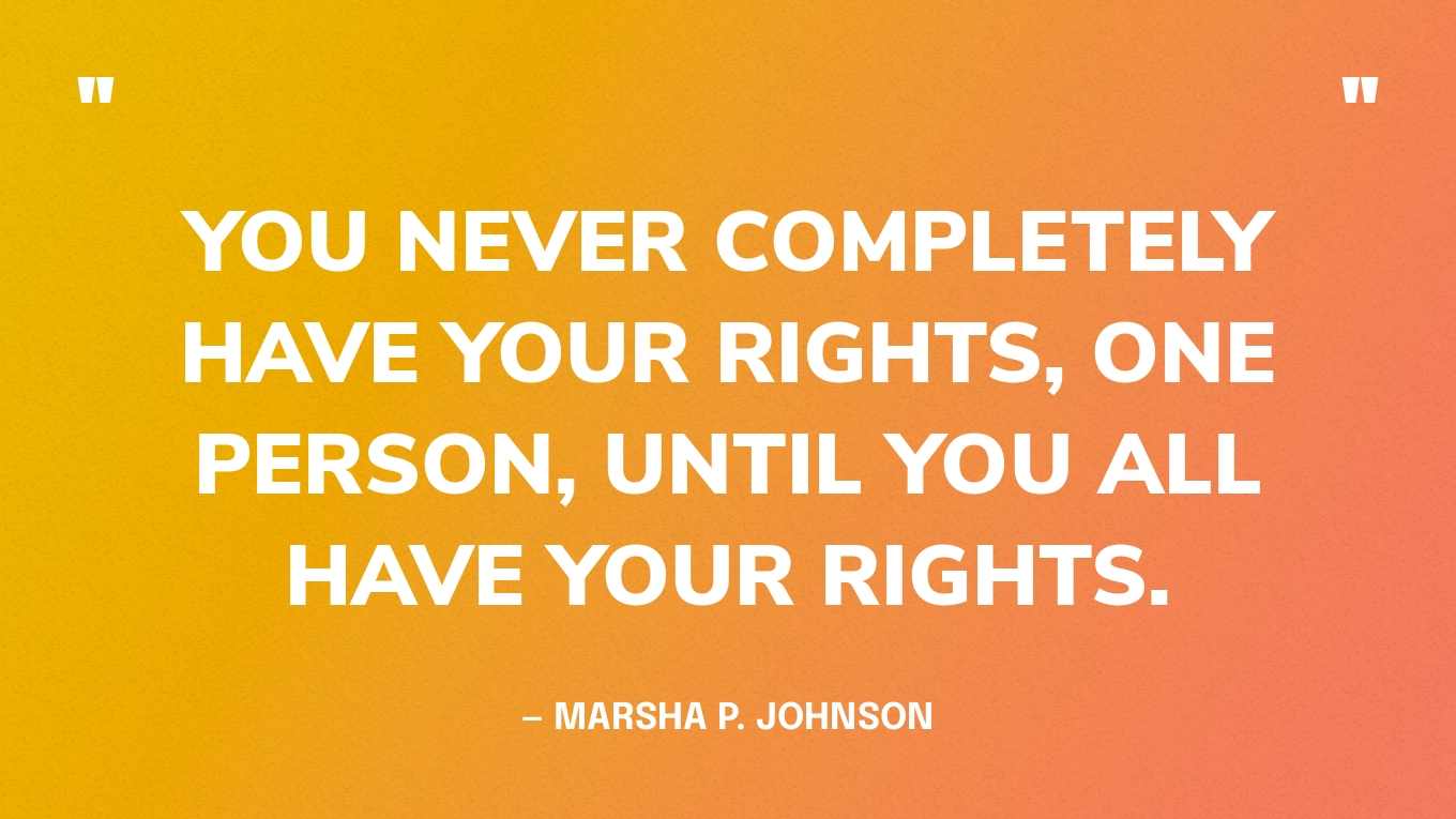 “You never completely have your rights, one person, until you all have your rights.” — Marsha P. Johnson