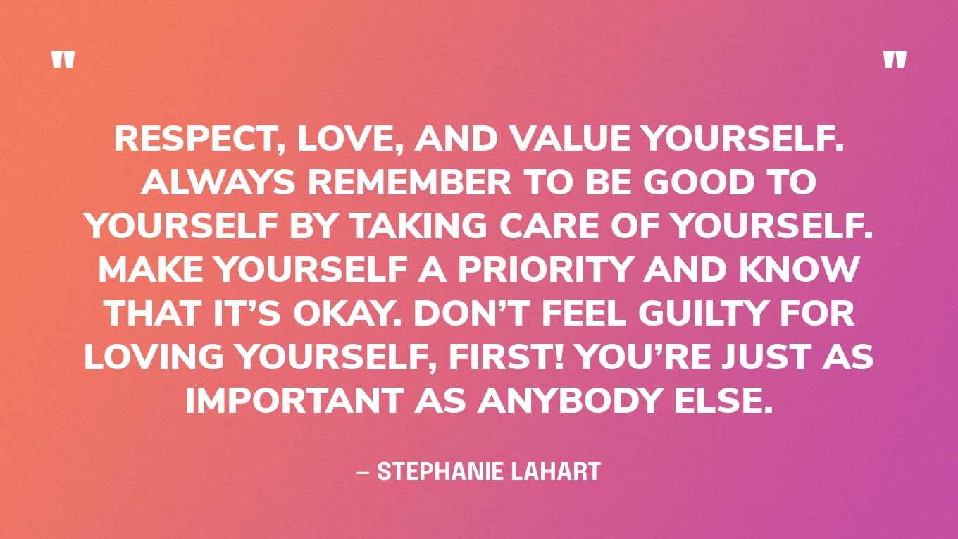 “Respect, Love, and Value yourself. Always remember to be good to yourself by taking care of yourself. Make yourself a priority and know that it’s okay. Don’t feel guilty for loving yourself, first! You’re just as important as anybody else.” — Stephanie Lahart