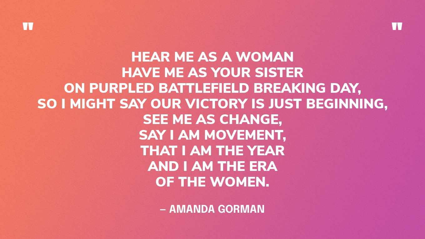 “Hear me as a woman Have me as your sister On purpled battlefield breaking day, So I might say our victory is just beginning, See me as change, Say I am movement, That I am the year And I am the era Of the women.” — Amanda Gorman, Won’t You Be My Sister‍