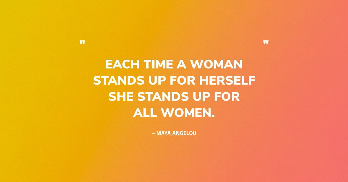 Women Empowerment Quote Graphic: “Each time a woman stands up for herself, without knowing it possibly, without claiming it, she stands up for all women.” — Maya Angelou