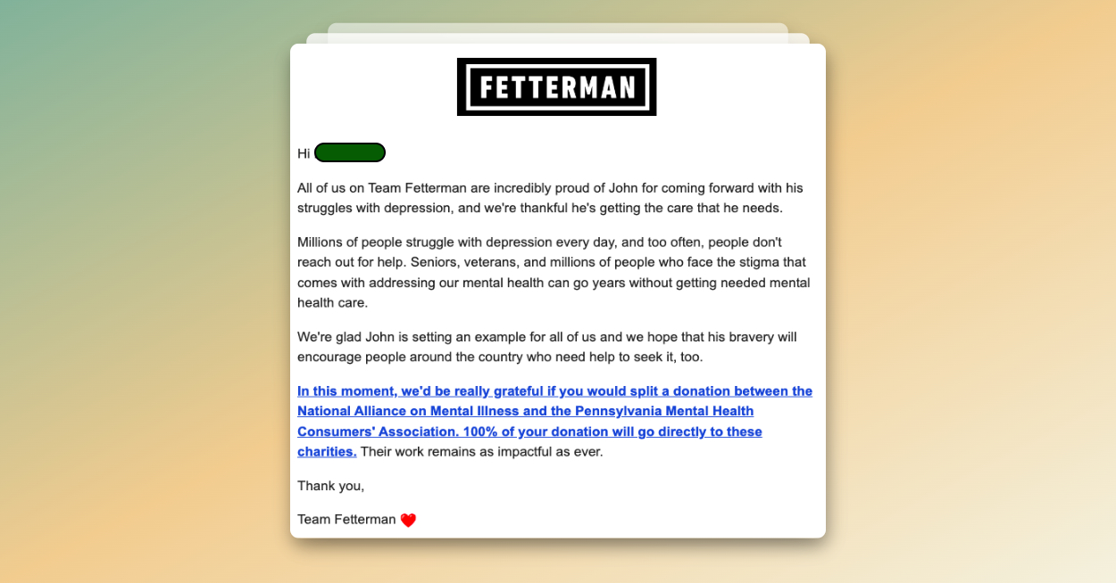 Fetterman Email Screenshot: Hi All of us on Team Fetterman are incredibly proud of John for coming forward with his struggles with depression, and we're thankful he's getting the care that he needs. Millions of people struggle with depression every day, and too often, people don't reach out for help. Seniors, veterans, and millions of people who face the stigma that comes with addressing our mental health can go years without getting needed mental health care. We're glad John is setting an example for all of us and we hope that his bravery will encourage people around the country who need help to seek it, too. In this moment, we'd be really grateful if you would split a donation between the National Alliance on Mental Illness and the Pennsylvania Mental Health Consumers' Association. 100% of your donation will go directly to these charities. Their work remains as impactful as ever. Thank you, Team Fetterman <3