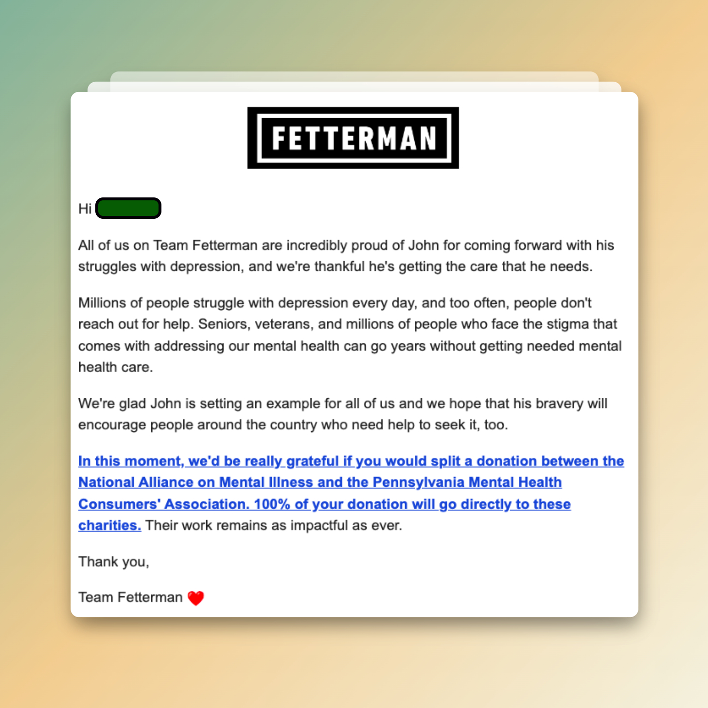 Fetterman Email Screenshot: Hi All of us on Team Fetterman are incredibly proud of John for coming forward with his struggles with depression, and we're thankful he's getting the care that he needs. Millions of people struggle with depression every day, and too often, people don't reach out for help. Seniors, veterans, and millions of people who face the stigma that comes with addressing our mental health can go years without getting needed mental health care. We're glad John is setting an example for all of us and we hope that his bravery will encourage people around the country who need help to seek it, too. In this moment, we'd be really grateful if you would split a donation between the National Alliance on Mental Illness and the Pennsylvania Mental Health Consumers' Association. 100% of your donation will go directly to these charities. Their work remains as impactful as ever. Thank you, Team Fetterman <3