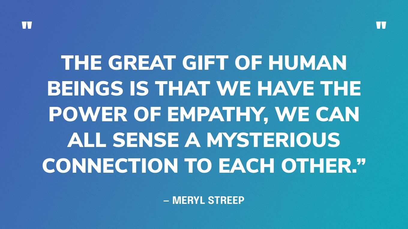 “The great gift of human beings is that we have the power of empathy, we can all sense a mysterious connection to each other.” — Meryl Streep