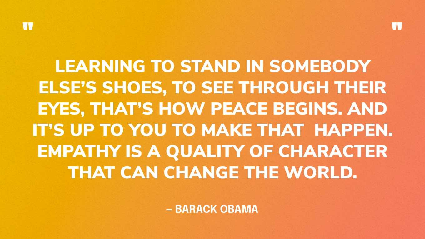 “Learning to stand in somebody else’s shoes, to see through their eyes, that’s how peace begins. And it’s up to you to make that  happen. Empathy is a quality of character that can change the world.” — Barack Obama