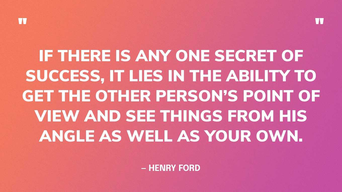 “If there is any one secret of success, it lies in the ability to get the other person’s point of view and see things from his angle as well as your own.” — Henry Ford