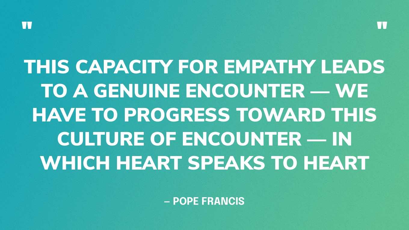 “This capacity for empathy leads to a genuine encounter — we have to progress toward this culture of encounter — in which heart speaks to heart.” — Pope Francis
