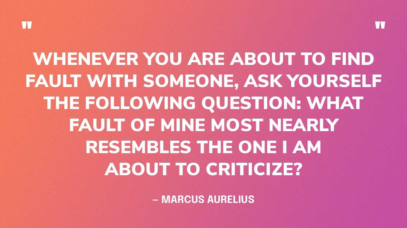 “Whenever you are about to find fault with someone, ask yourself the following question: What fault of mine most nearly resembles the one I am about to criticize?” — Marcus Aurelius