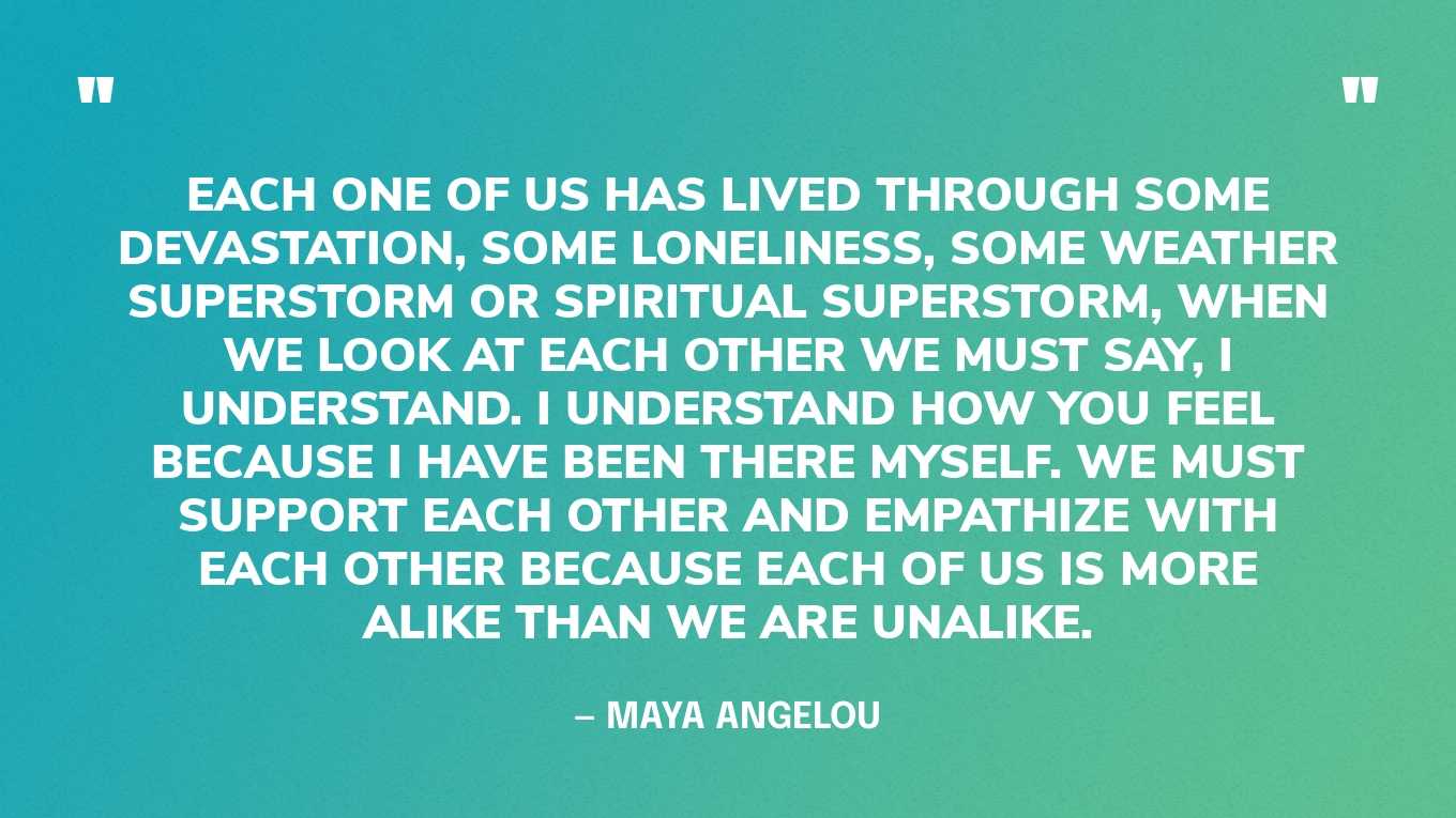 “Each one of us has lived through some devastation, some loneliness, some weather superstorm or spiritual superstorm, when we look at each other we must say, I understand. I understand how you feel because I have been there myself. We must support each other and empathize with each other because each of us is more alike than we are unalike.” — Maya Angelou‍