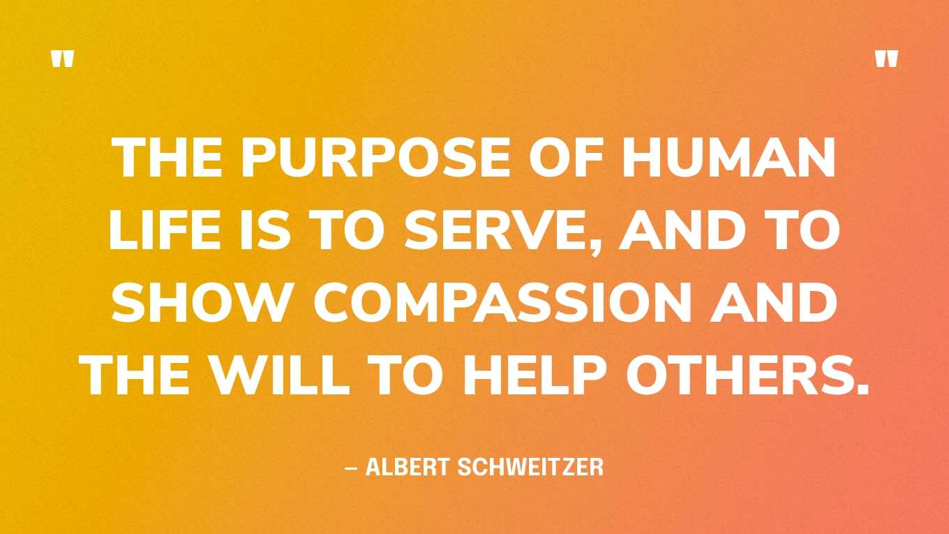 “The purpose of human life is to serve, and to show compassion and the will to help others.” — Albert Schweitzer