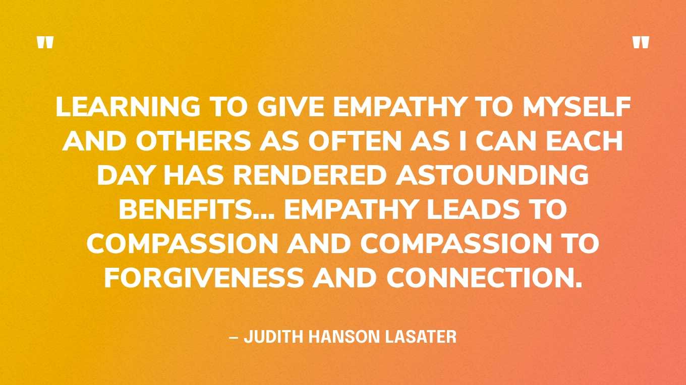 “Learning to give empathy to myself and others as often as I can each day has rendered astounding benefits… Empathy leads to compassion and compassion to forgiveness and connection.” — Judith Hanson Lasater