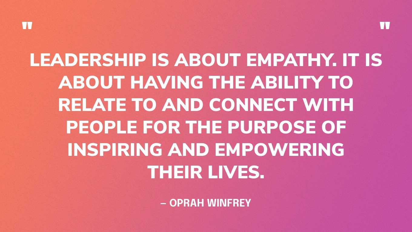 “Leadership is about empathy. It is about having the ability to relate to and connect with people for the purpose of inspiring and empowering their lives.” — Oprah Winfrey