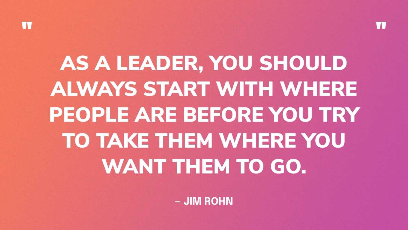 “As a leader, you should always start with where people are before you try to take them where you want them to go.” — Jim Rohn