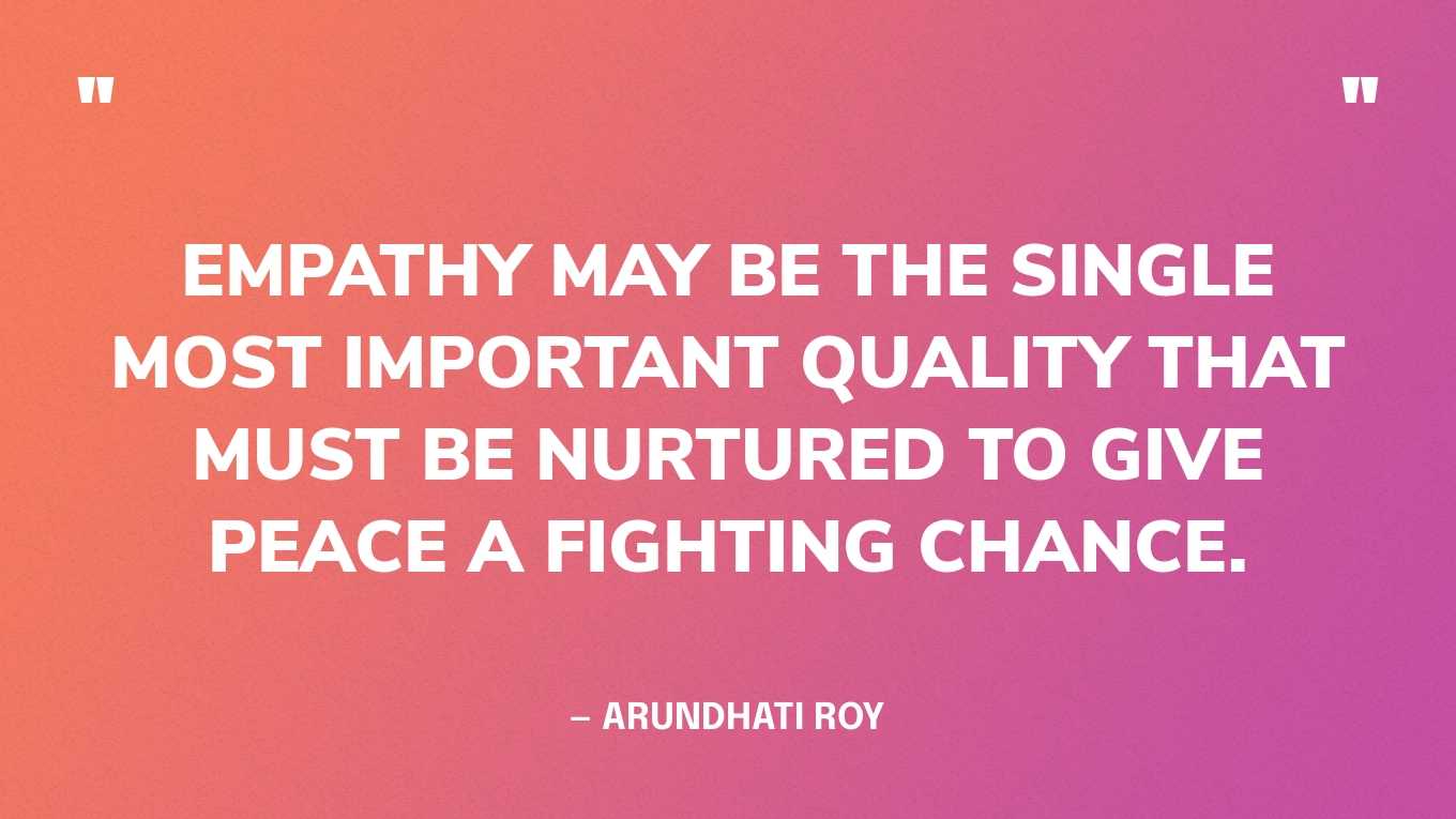 “Empathy may be the single most important quality that must be nurtured to give peace a fighting chance.” — Arundhati Roy