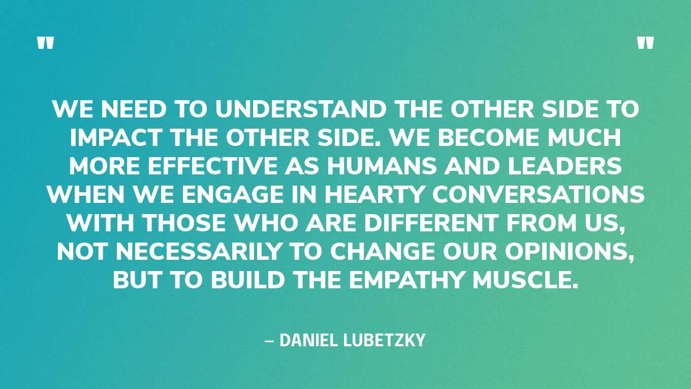 “We need to understand the other side to impact the other side. We become much more effective as humans and leaders when we engage in hearty conversations with those who are different from us, not necessarily to change our opinions, but to build the empathy muscle.” — Daniel Lubetzky, CEO of Kind
