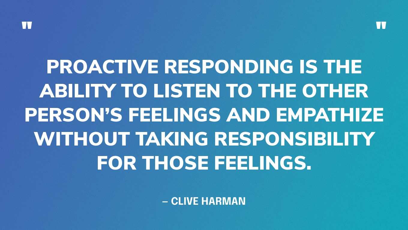 “Proactive responding is the ability to listen to the other person’s feelings and empathize without taking responsibility for those feelings.” — Clive Harman