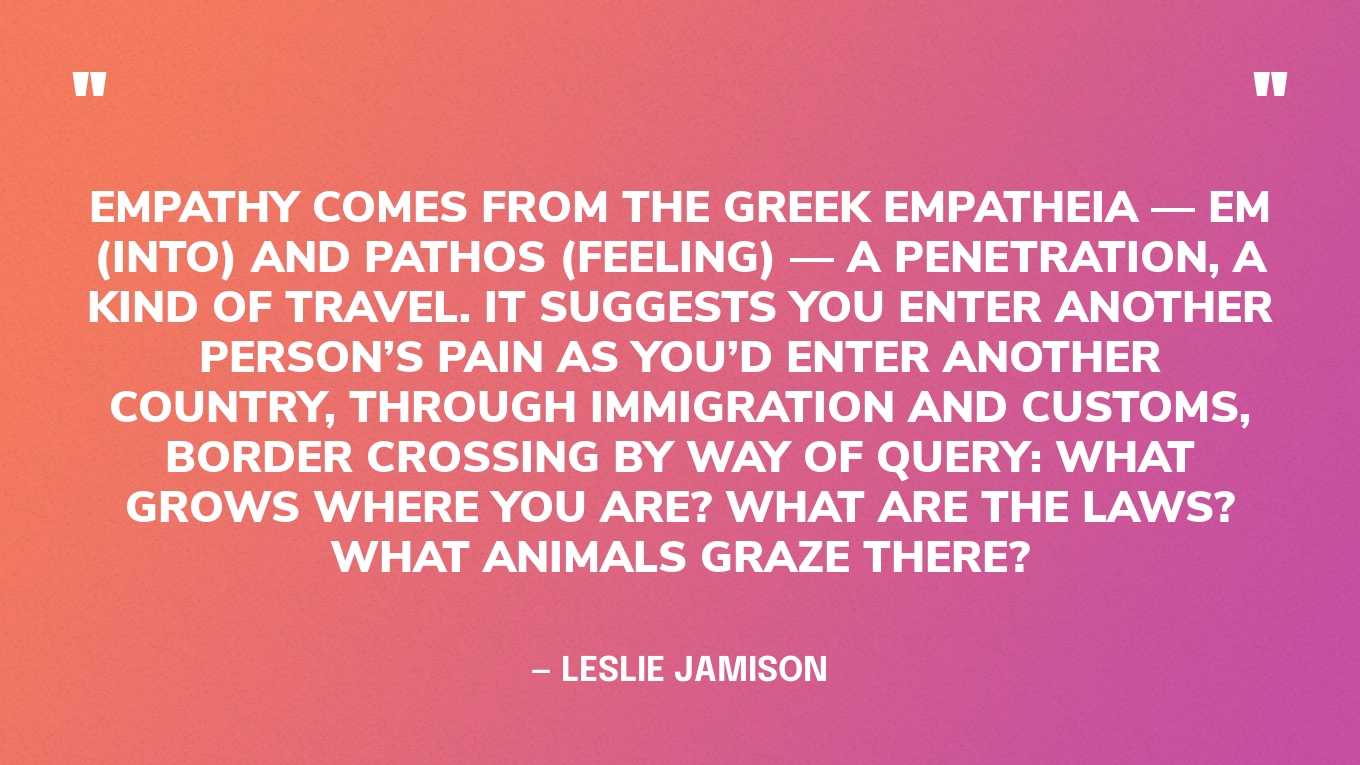 “Empathy comes from the Greek empatheia — em (into) and pathos (feeling) — a penetration, a kind of travel. It suggests you enter another person’s pain as you’d enter another country, through immigration and customs, border crossing by way of query: What grows where you are? What are the laws? What animals graze there?” — Leslie Jamison