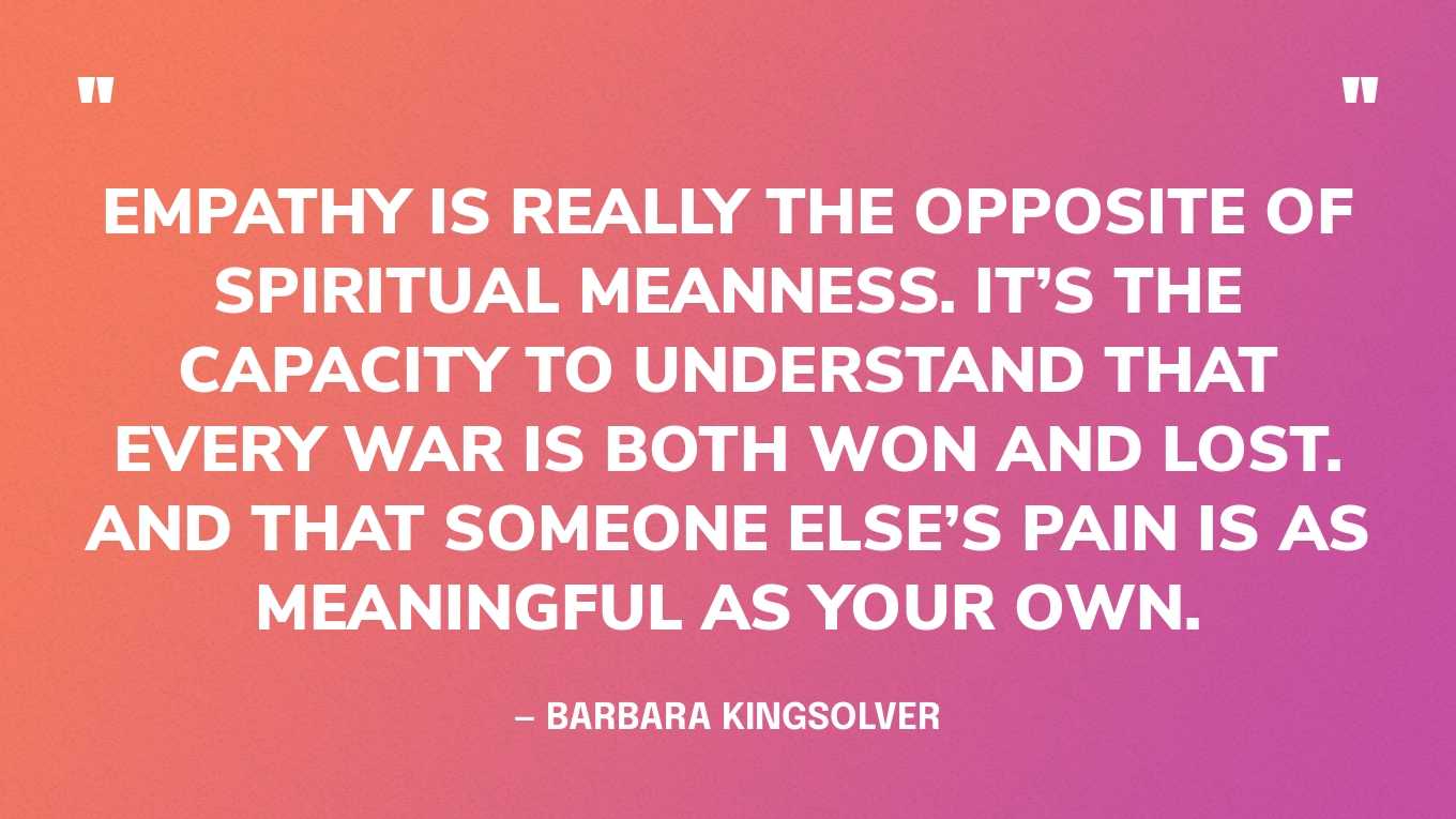 “Empathy is really the opposite of spiritual meanness. It’s the capacity to understand that every war is both won and lost. And that someone else’s pain is as meaningful as your own.” — Barbara Kingsolver