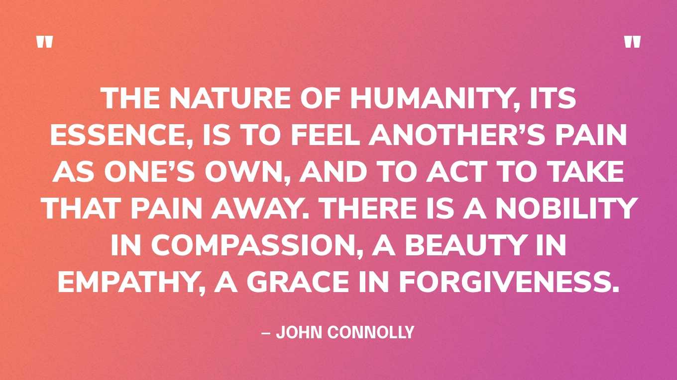 “The nature of humanity, its essence, is to feel another’s pain as one’s own, and to act to take that pain away. There is a nobility in compassion, a beauty in empathy, a grace in forgiveness.” — John Connolly‍