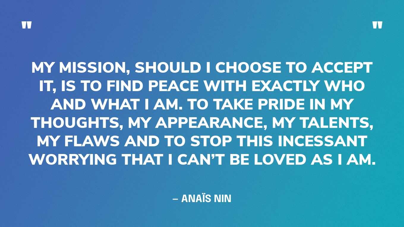 “My mission, should I choose to accept it, is to find peace with exactly who and what I am. To take pride in my thoughts, my appearance, my talents, my flaws and to stop this incessant worrying that I can’t be loved as I am.” — Anaïs Nin
