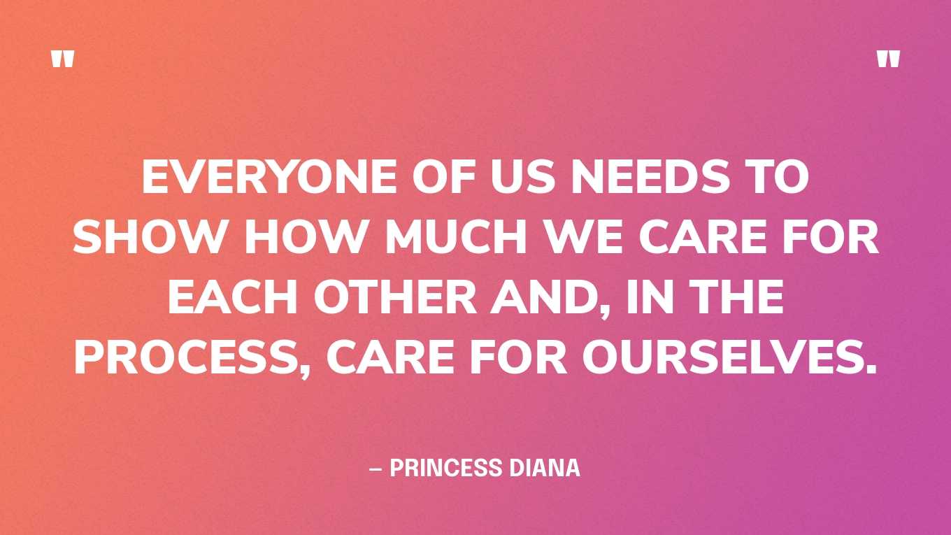 “Everyone of us needs to show how much we care for each other and, in the process, care for ourselves.” — Princess Diana