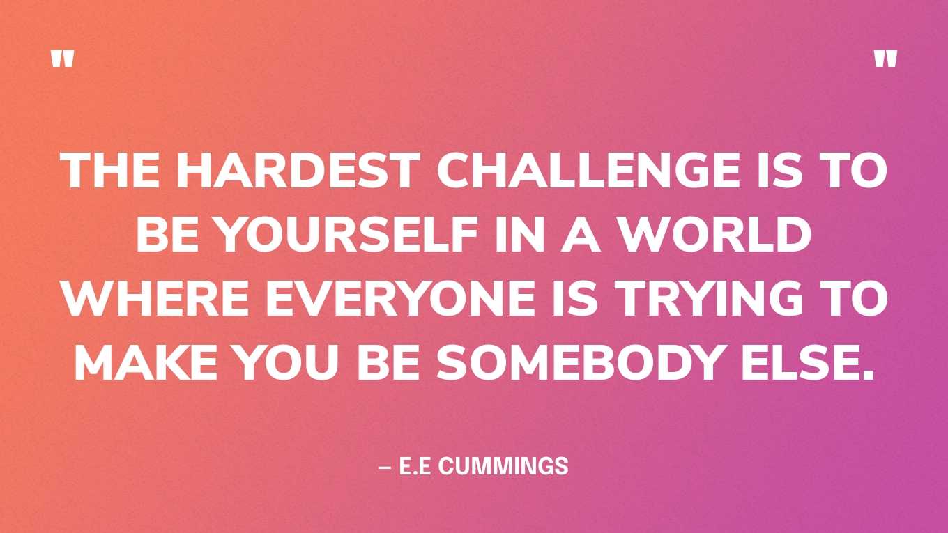 “The hardest challenge is to be yourself in a world where everyone is trying to make you be somebody else.” — E.E Cummings