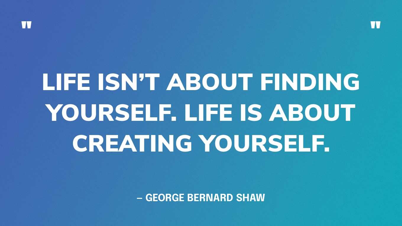 “Life isn’t about finding yourself. Life is about creating yourself.” — George Bernard Shaw