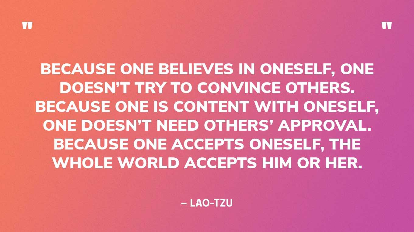 “Because one believes in oneself, one doesn’t try to convince others. Because one is content with oneself, one doesn’t need others’ approval. Because one accepts oneself, the whole world accepts him or her.” — Lao-Tzu