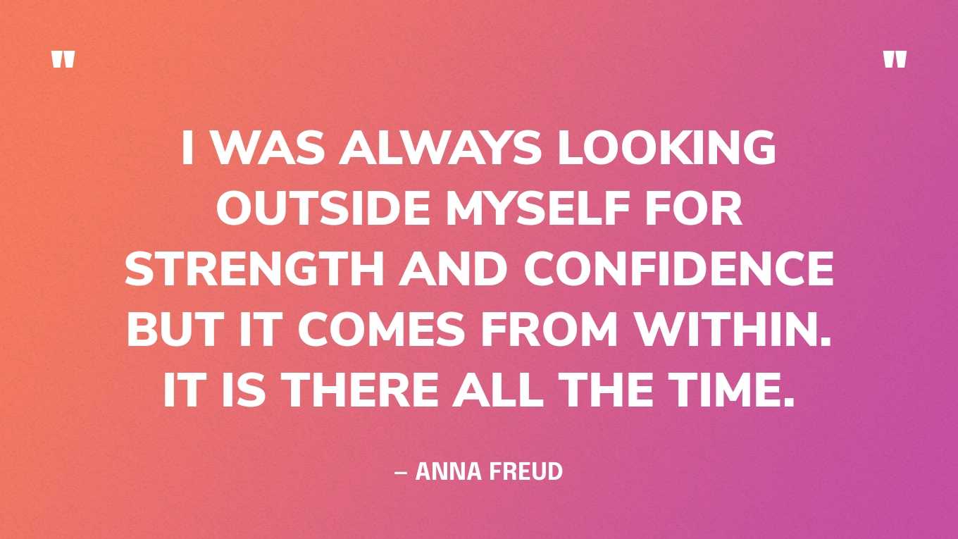 “I was always looking outside myself for strength and confidence but it comes from within. It is there all the time.” — Anna Freud
