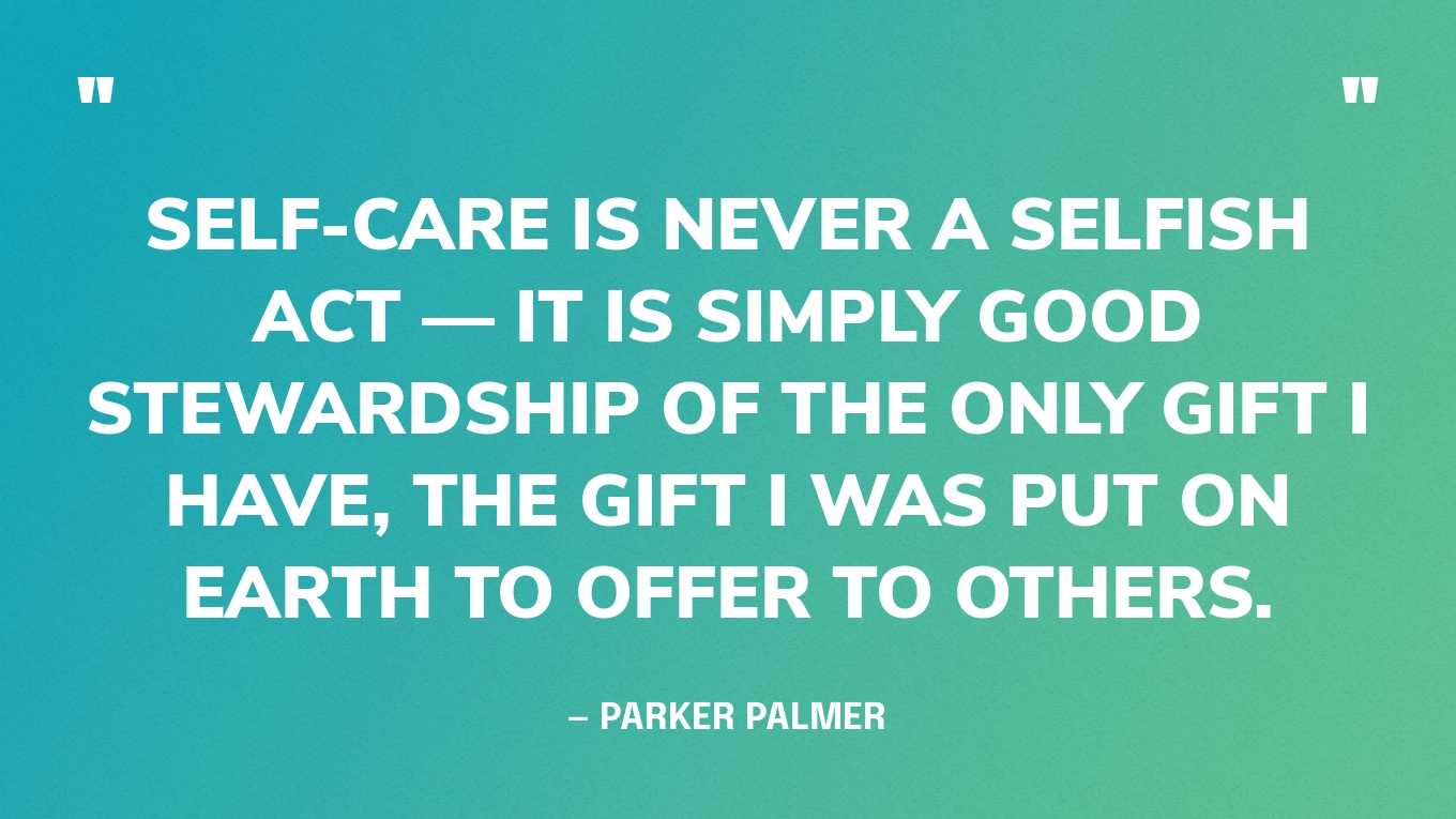 “Self-care is never a selfish act — it is simply good stewardship of the only gift I have, the gift I was put on earth to offer to others.” — Parker Palmer