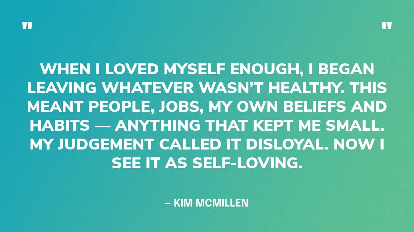 “When I loved myself enough, I began leaving whatever wasn’t healthy. This meant people, jobs, my own beliefs and habits — anything that kept me small. My judgement called it disloyal. Now I see it as self-loving.” — Kim McMillen, When I Loved Myself Enough