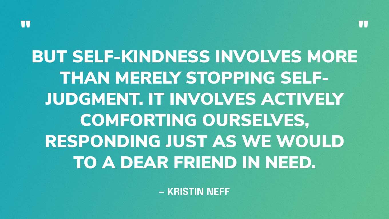 “But self-kindness involves more than merely stopping self-judgment. It involves actively comforting ourselves, responding just as we would to a dear friend in need.” — Kristin Neff