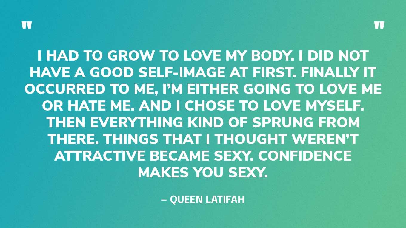 “I had to grow to love my body. I did not have a good self-image at first. Finally it occurred to me, I’m either going to love me or hate me. And I chose to love myself. Then everything kind of sprung from there. Things that I thought weren’t attractive became sexy. Confidence makes you sexy.” ‍— Queen Latifah