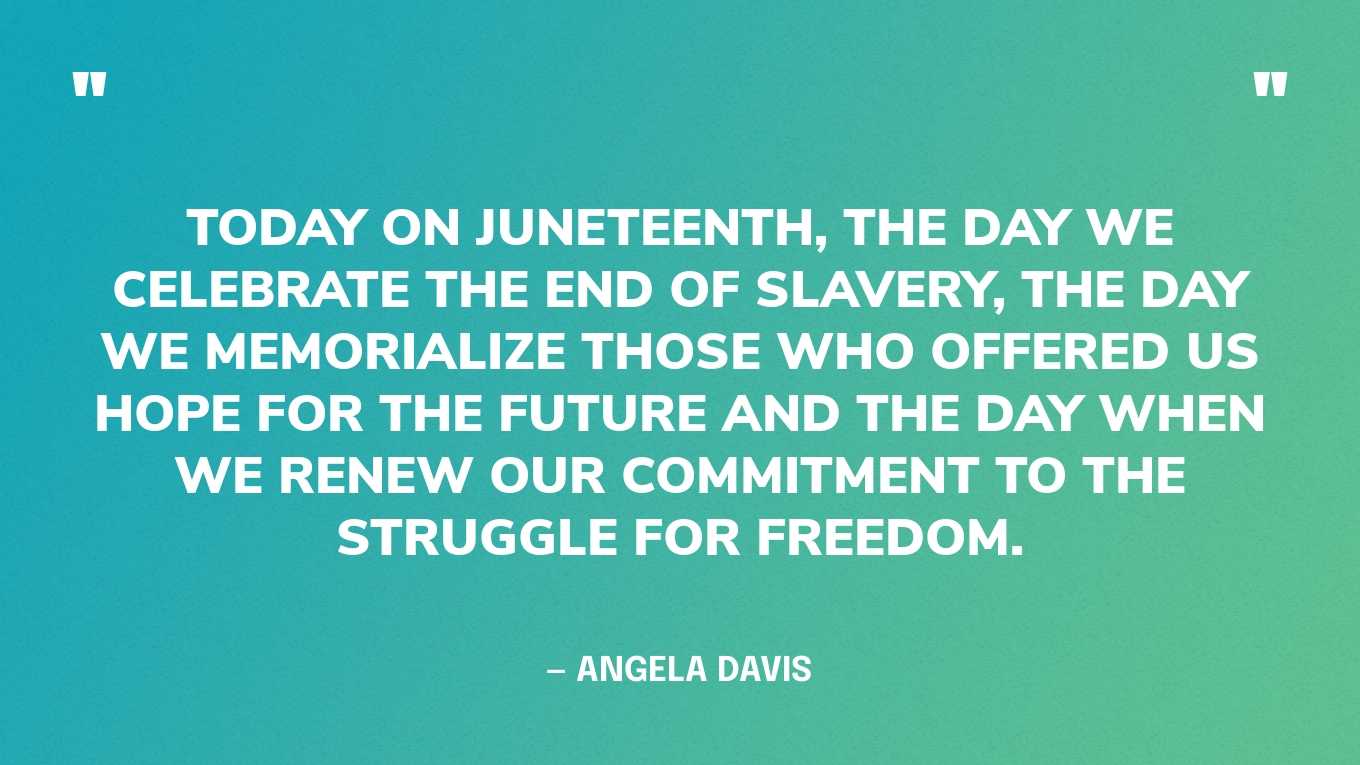 “Today on Juneteenth, the day we celebrate the end of slavery, the day we memorialize those who offered us hope for the future and the day when we renew our commitment to the struggle for freedom.” — Angela Davis