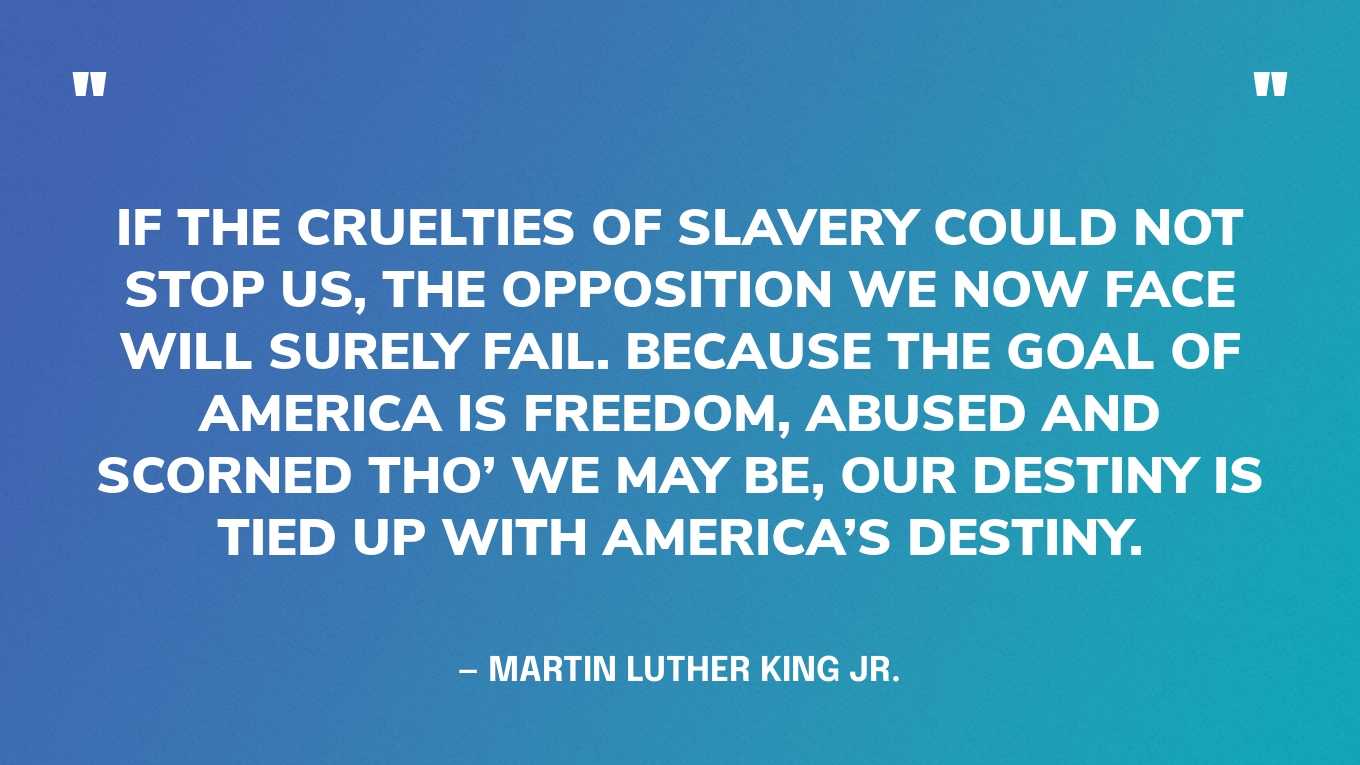 “If the cruelties of slavery could not stop us, the opposition we now face will surely fail. Because the goal of America is freedom, abused and scorned tho’ we may be, our destiny is tied up with America’s destiny.” — Martin Luther King Jr.