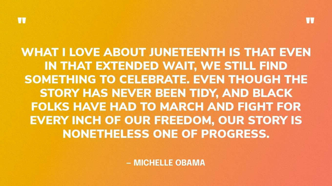 “What I love about Juneteenth is that even in that extended wait, we still find something to celebrate. Even though the story has never been tidy, and Black folks have had to march and fight for every inch of our freedom, our story is nonetheless one of progress.” — Michelle Obama, in an Instagram post