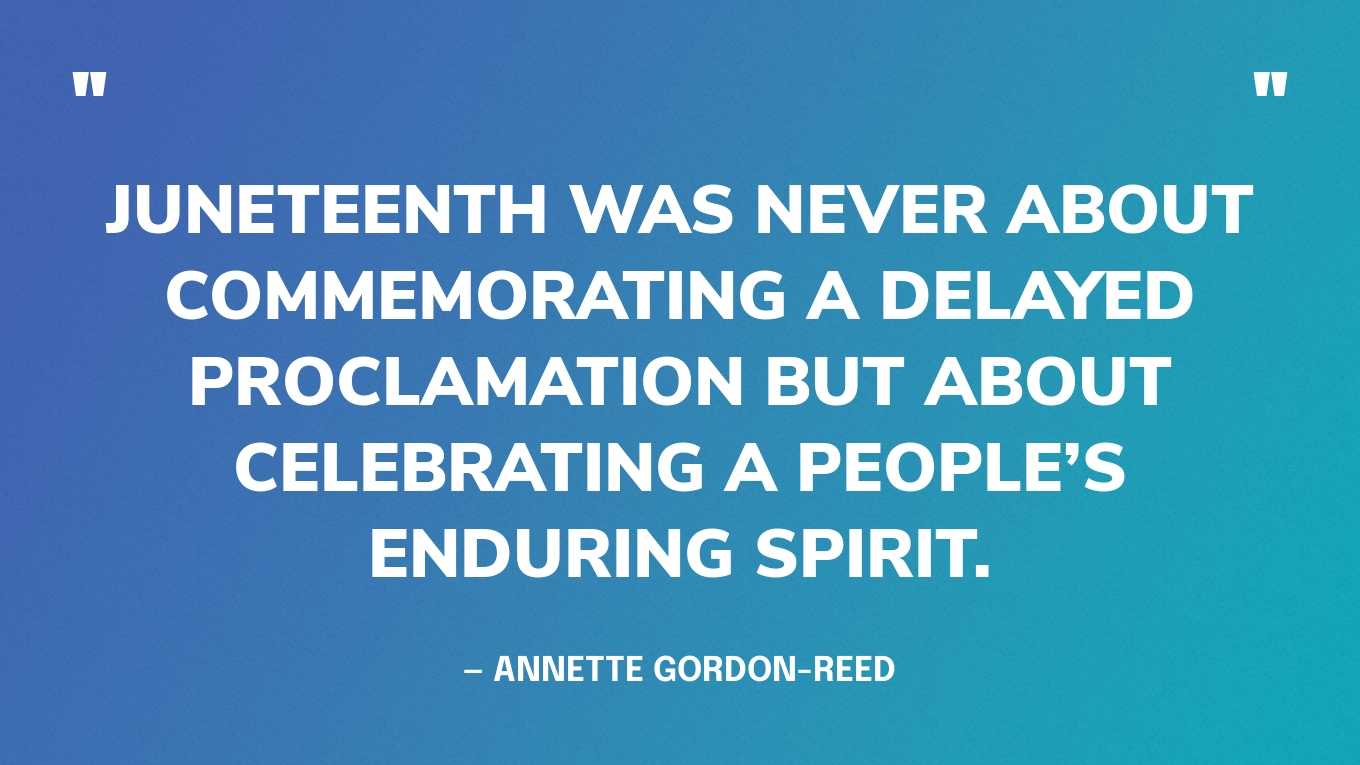 “Juneteenth was never about commemorating a delayed proclamation but about celebrating a people’s enduring spirit.” — Annette Gordon-Reed